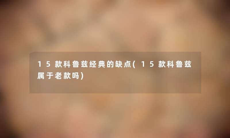 15款科鲁兹经典的缺点(15款科鲁兹属于老款吗) 15款科鲁兹经典的缺点(15款科鲁兹属于老款吗)
