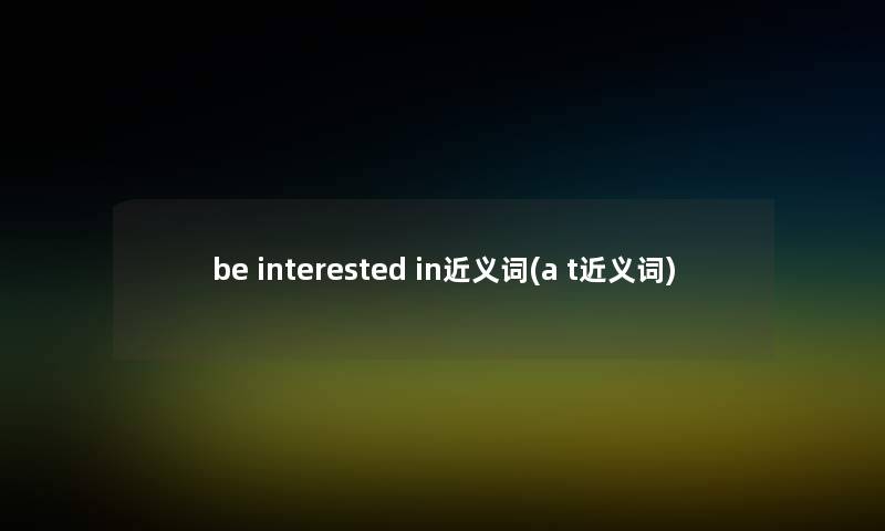 be interested in近义词(a t近义词) be interested in近义词(a t近义词)