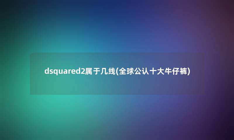 dsquared2属于几线(全球不错一些牛仔裤) dsquared2属于几线(全球不错一些牛仔裤)