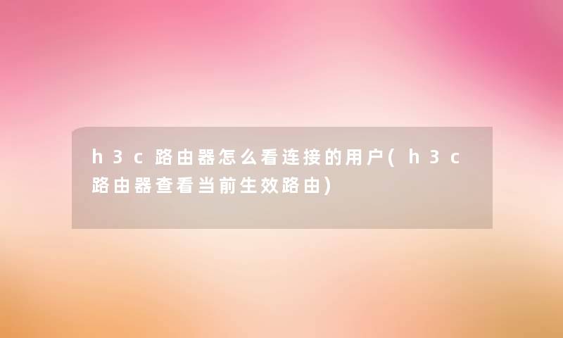 h3c路由器怎么看连接的用户(h3c路由器查看当前生效路由)