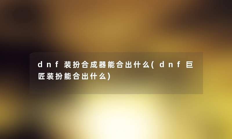 dnf装扮合成器能合出什么(dnf巨匠装扮能合出什么) dnf装扮合成器能合出什么(dnf巨匠装扮能合出什么)