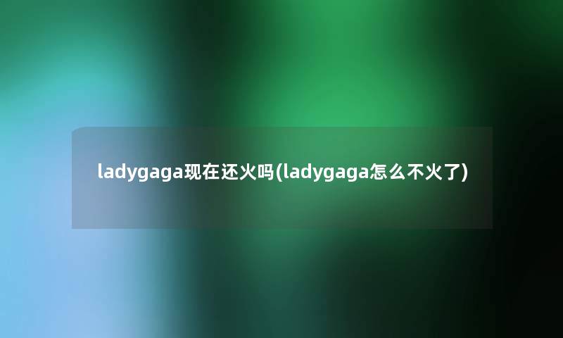 ladygaga还火吗(ladygaga怎么不火了) ladygaga还火吗(ladygaga怎么不火了)