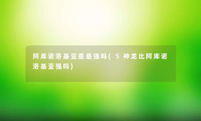 阿库诺洛基亚是强吗(5神龙比阿库诺洛基亚强吗) 阿库诺洛基亚是强吗(5神龙比阿库诺洛基亚强吗)