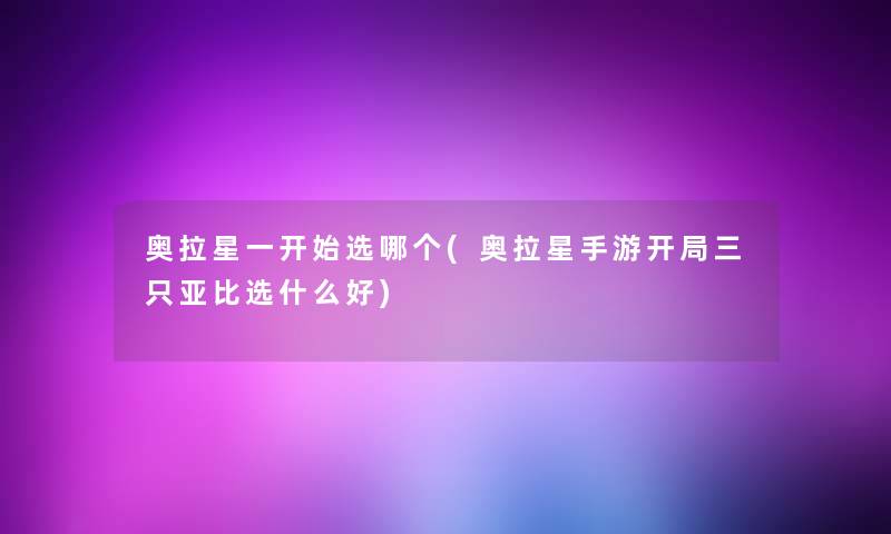 奥拉星一开始选哪个(奥拉星手游开局三只亚比选什么好) 奥拉星一开始选哪个(奥拉星手游开局三只亚比选什么好)
