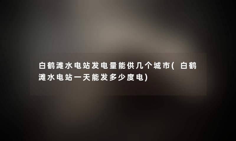 白鹤滩水电站发电量能供几个城市(白鹤滩水电站一天能发多少度电) 白鹤滩水电站发电量能供几个城市(白鹤滩水电站一天能发多少度电)