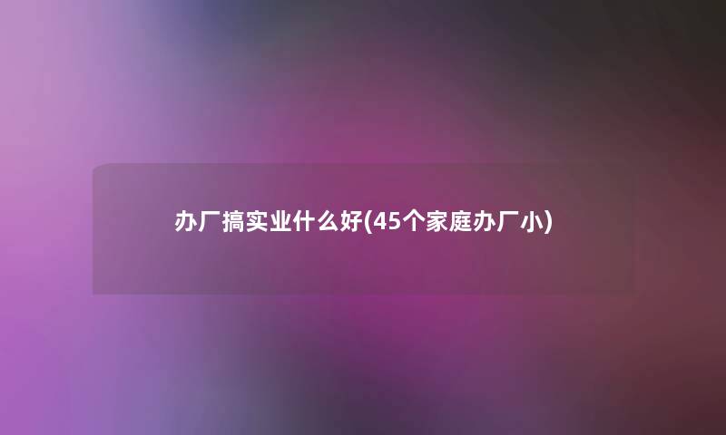 办厂搞实业什么好(45个家庭办厂小) 办厂搞实业什么好(45个家庭办厂小)