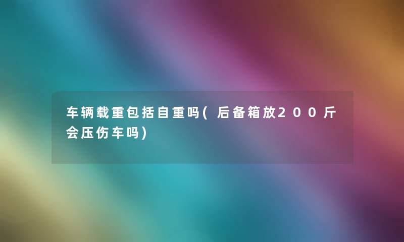 车辆载重包括自重吗(后备箱放200斤会压伤车吗) 车辆载重包括自重吗(后备箱放200斤会压伤车吗)