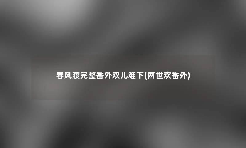 春风渡完整番外双儿难下(两世欢番外) 春风渡完整番外双儿难下(两世欢番外)