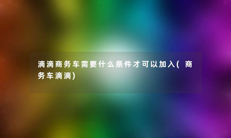 滴滴商务车需要什么条件才可以加入(商务车滴滴) 滴滴商务车需要什么条件才可以加入(商务车滴滴)