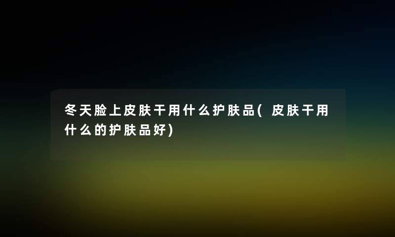冬天脸上皮肤干用什么护肤品(皮肤干用什么的护肤品好) 冬天脸上皮肤干用什么护肤品(皮肤干用什么的护肤品好)