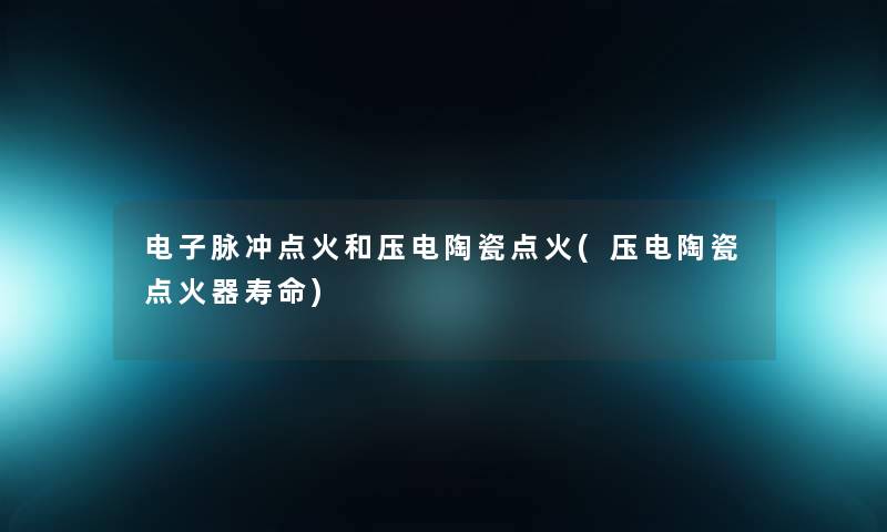 电子脉冲点火和压电陶瓷点火(压电陶瓷点火器寿命) 电子脉冲点火和压电陶瓷点火(压电陶瓷点火器寿命)