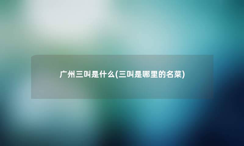 广州三叫是什么(三叫是哪里的名菜) 广州三叫是什么(三叫是哪里的名菜)