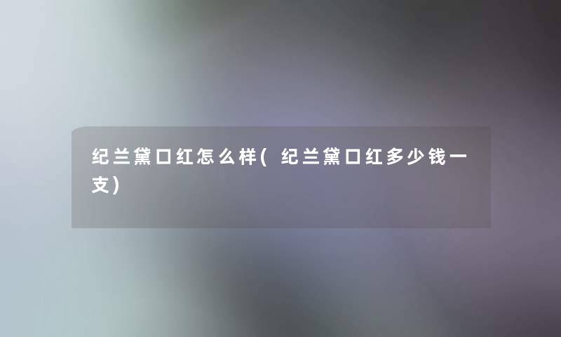 纪兰黛口红怎么样(纪兰黛口红多少钱一支) 纪兰黛口红怎么样(纪兰黛口红多少钱一支)