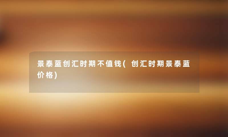 景泰蓝创汇时期不值钱(创汇时期景泰蓝价格) 景泰蓝创汇时期不值钱(创汇时期景泰蓝价格)