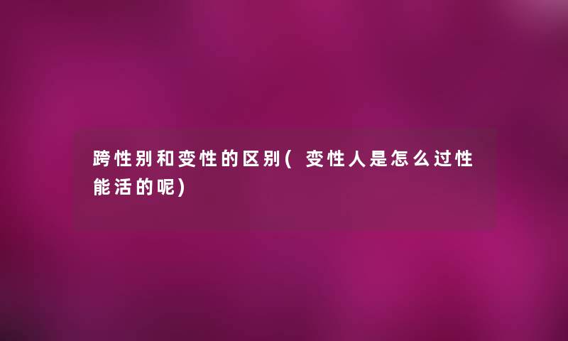 跨性别和变性的区别(变性人是怎么过性能活的呢) 跨性别和变性的区别(变性人是怎么过性能活的呢)