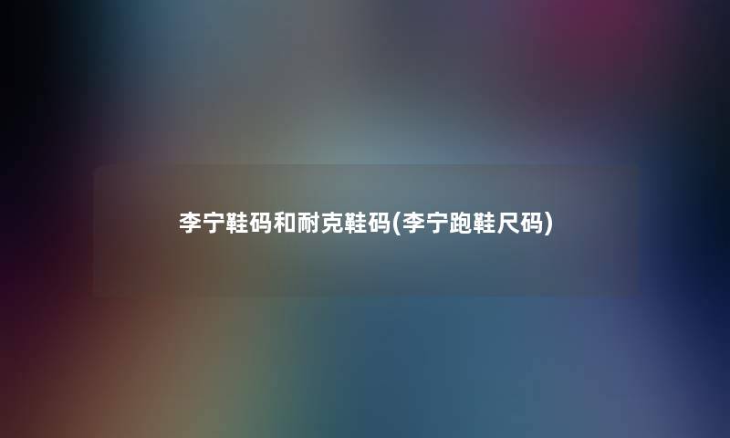 李宁鞋码和耐克鞋码(李宁跑鞋尺码) 李宁鞋码和耐克鞋码(李宁跑鞋尺码)