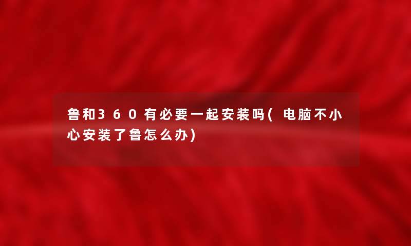 鲁和360有必要一起安装吗(电脑不小心安装了鲁怎么办) 鲁和360有必要一起安装吗(电脑不小心安装了鲁怎么办)