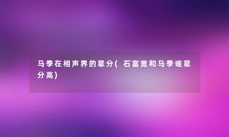 马季在相声界的辈分(石富宽和马季谁辈分高) 马季在相声界的辈分(石富宽和马季谁辈分高)