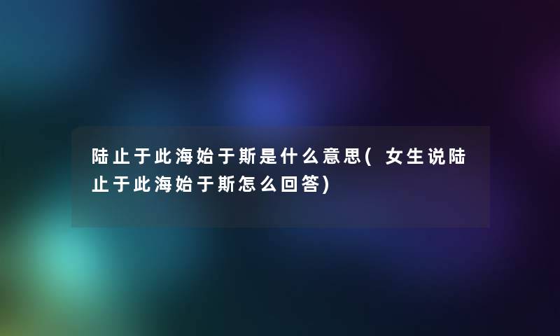 陆止于此海始于斯是什么意思(女生说陆止于此海始于斯怎么回答) 陆止于此海始于斯是什么意思(女生说陆止于此海始于斯怎么回答)