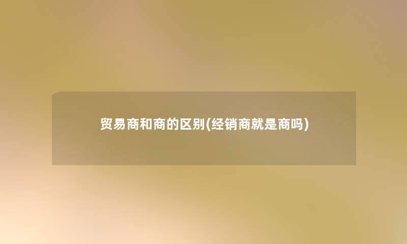 贸易商和商的区别(经销商就是商吗) 贸易商和商的区别(经销商就是商吗)