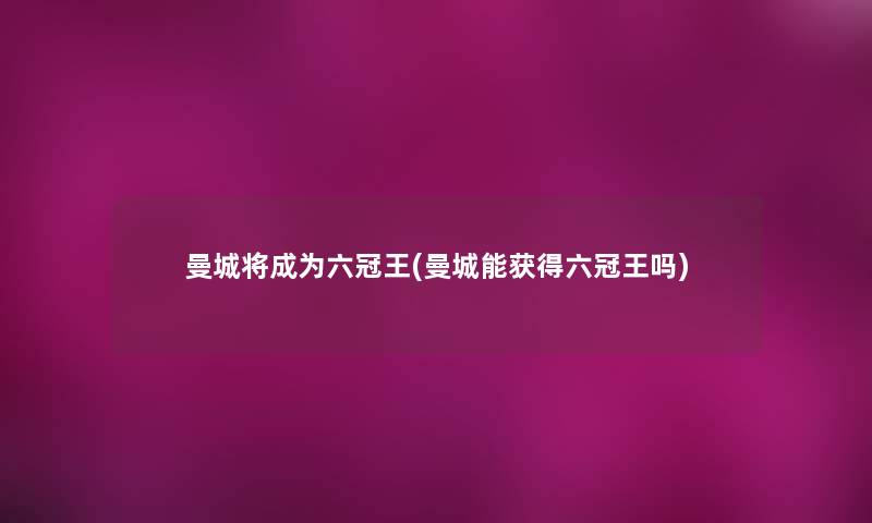 曼城将成为六冠王(曼城能获得六冠王吗) 曼城将成为六冠王(曼城能获得六冠王吗)