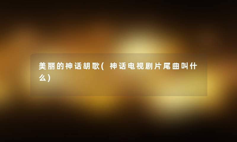 美丽的神话胡歌(神话电视剧片尾曲叫什么) 美丽的神话胡歌(神话电视剧片尾曲叫什么)