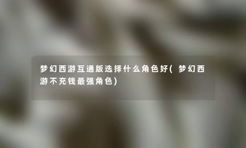 梦幻西游互通版选择什么角色好(梦幻西游不充钱强角色) 梦幻西游互通版选择什么角色好(梦幻西游不充钱强角色)