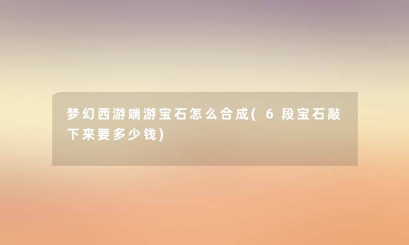 梦幻西游端游宝石怎么合成(6段宝石敲下来要多少钱) 梦幻西游端游宝石怎么合成(6段宝石敲下来要多少钱)
