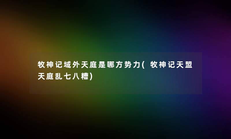 牧神记域外天庭是哪方势力(牧神记天盟天庭乱七八糟) 牧神记域外天庭是哪方势力(牧神记天盟天庭乱七八糟)