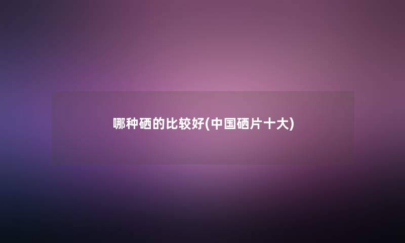 哪种硒的比较好(中国硒片一些) 哪种硒的比较好(中国硒片一些)