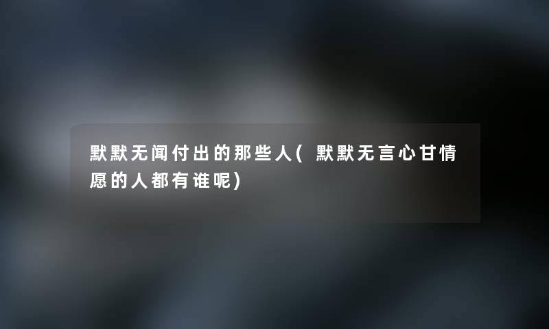 默默无闻付出的那些人(默默无言心甘情愿的人都有谁呢) 默默无闻付出的那些人(默默无言心甘情愿的人都有谁呢)