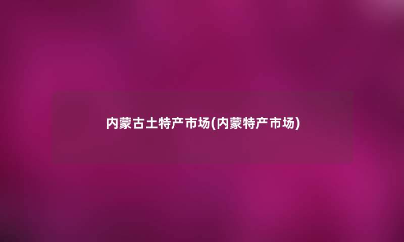 内蒙古土特产市场(内蒙特产市场) 内蒙古土特产市场(内蒙特产市场)