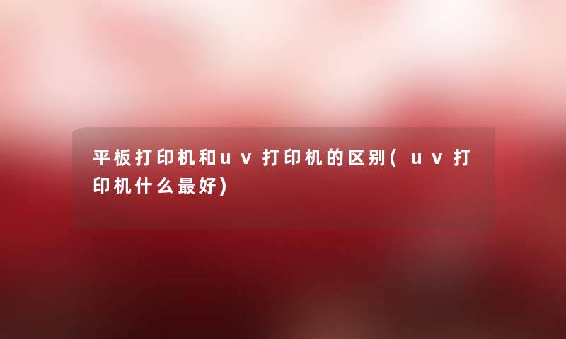 平板打印机和uv打印机的区别(uv打印机什么好) 平板打印机和uv打印机的区别(uv打印机什么好)