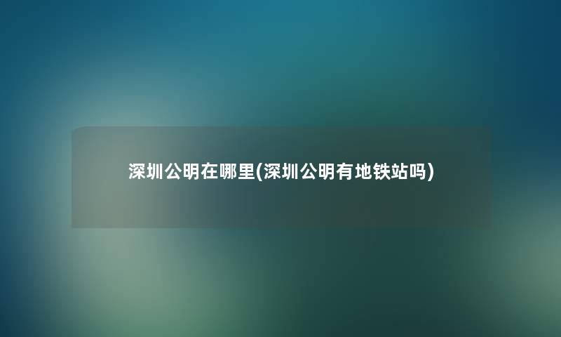 深圳公明在哪里(深圳公明有地铁站吗) 深圳公明在哪里(深圳公明有地铁站吗)