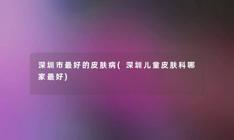 深圳市好的皮肤病(深圳儿童皮肤科哪家好) 深圳市好的皮肤病(深圳儿童皮肤科哪家好)