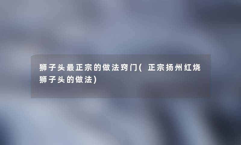 狮子头正宗的做法窍门(正宗扬州红烧狮子头的做法) 狮子头正宗的做法窍门(正宗扬州红烧狮子头的做法)