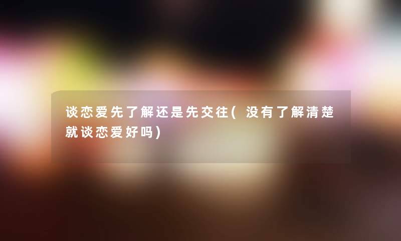 谈恋爱先了解还是先交往(没有了解清楚就谈恋爱好吗)