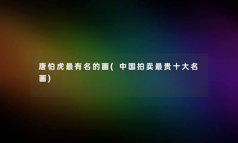 唐伯虎有名的画(中国拍卖贵一些名画) 唐伯虎有名的画(中国拍卖贵一些名画)