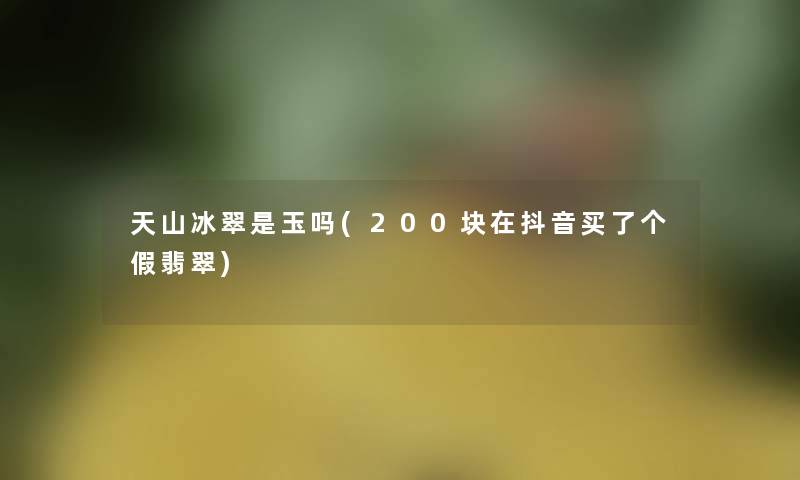 天山冰翠是玉吗(200块在抖音买了个假翡翠) 天山冰翠是玉吗(200块在抖音买了个假翡翠)