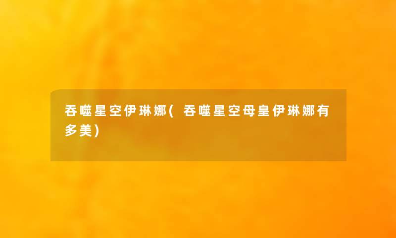 吞噬星空伊琳娜(吞噬星空母皇伊琳娜有多美) 吞噬星空伊琳娜(吞噬星空母皇伊琳娜有多美)