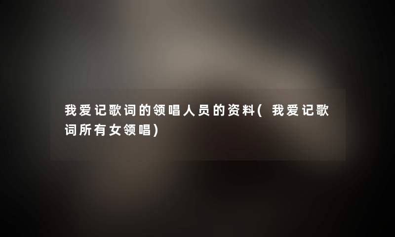 我爱记歌词的领唱人员的资料(我爱记歌词所有女领唱) 我爱记歌词的领唱人员的资料(我爱记歌词所有女领唱)