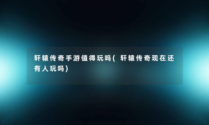 轩辕传奇手游值得玩吗(轩辕传奇现在还有人玩吗)