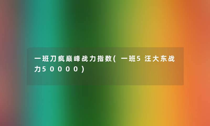 一班刀疯巅峰战力指数(一班5汪大东战力50000) 一班刀疯巅峰战力指数(一班5汪大东战力50000)