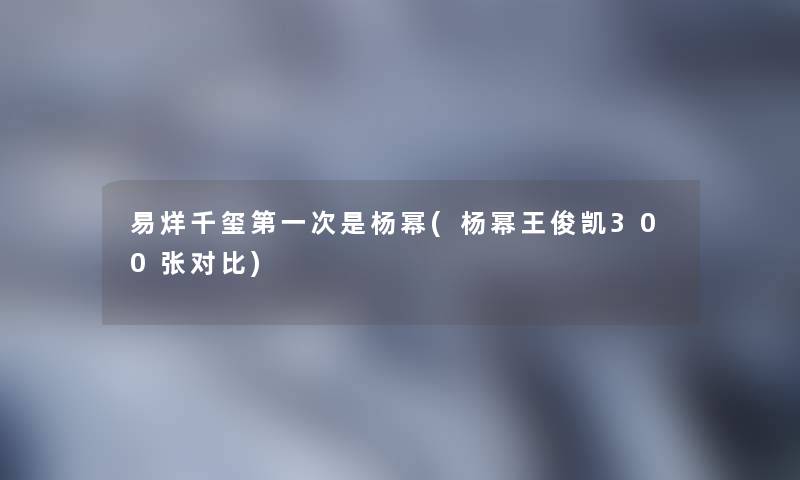 易烊千玺第一次是杨幂(杨幂王俊凯300张对比) 易烊千玺第一次是杨幂(杨幂王俊凯300张对比)
