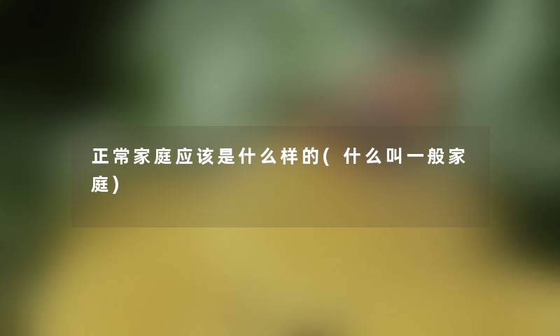 正常家庭应该是什么样的(什么叫一般家庭) 正常家庭应该是什么样的(什么叫一般家庭)