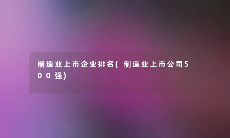 制造业上市企业推荐(制造业上市公司500强) 制造业上市企业推荐(制造业上市公司500强)