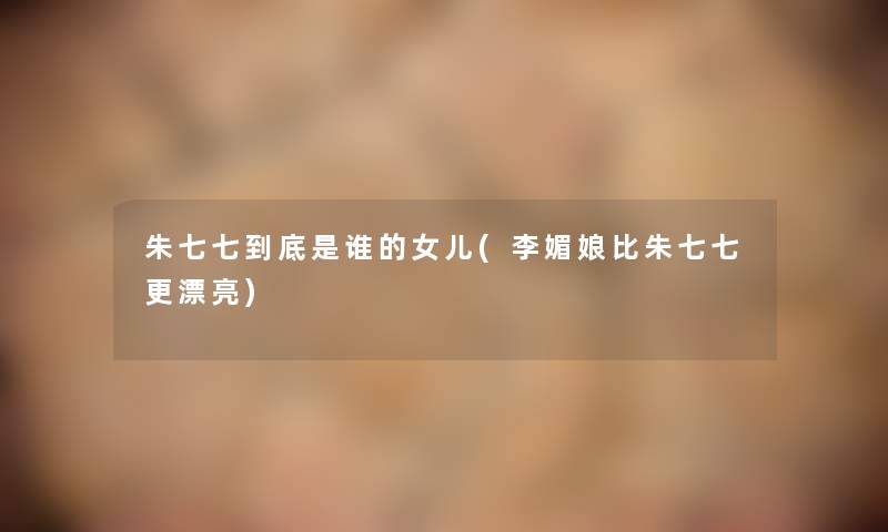 朱七七到底是谁的女儿(李媚娘比朱七七更漂亮) 朱七七到底是谁的女儿(李媚娘比朱七七更漂亮)