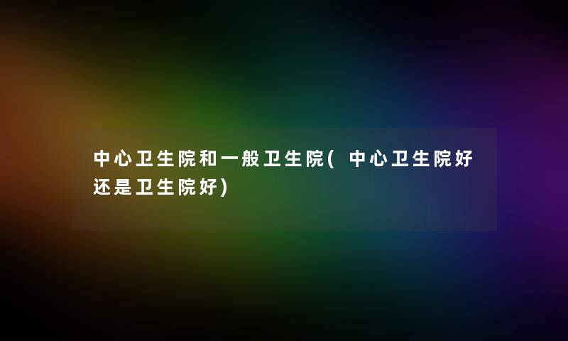 中心卫生院和一般卫生院(中心卫生院好还是卫生院好) 中心卫生院和一般卫生院(中心卫生院好还是卫生院好)