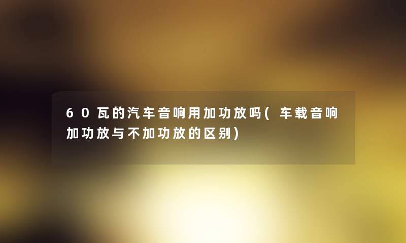 60瓦的汽车音响用加功放吗(车载音响加功放与不加功放的区别) 60瓦的汽车音响用加功放吗(车载音响加功放与不加功放的区别)