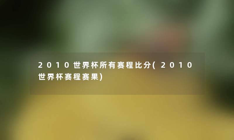 2010世界杯所有赛程比分(2010世界杯赛程赛果) 2010世界杯所有赛程比分(2010世界杯赛程赛果)